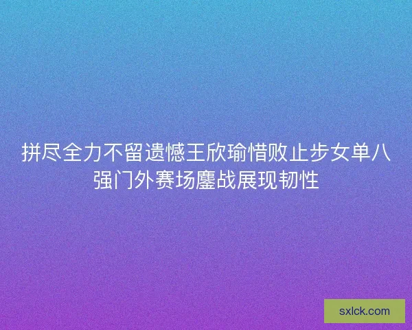 拼尽全力不留遗憾王欣瑜惜败止步女单八强门外赛场鏖战展现韧性