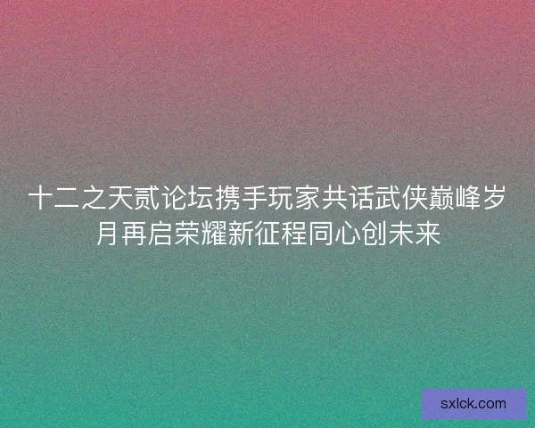 十二之天贰论坛携手玩家共话武侠巅峰岁月再启荣耀新征程同心创未来