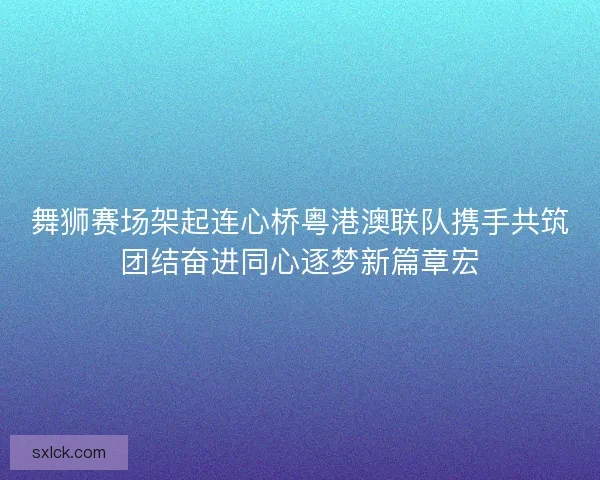 舞狮赛场架起连心桥粤港澳联队携手共筑团结奋进同心逐梦新篇章宏