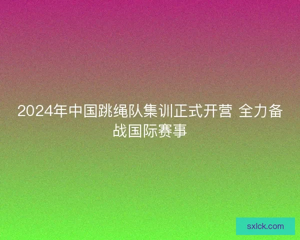 2024年中国跳绳队集训正式开营 全力备战国际赛事
