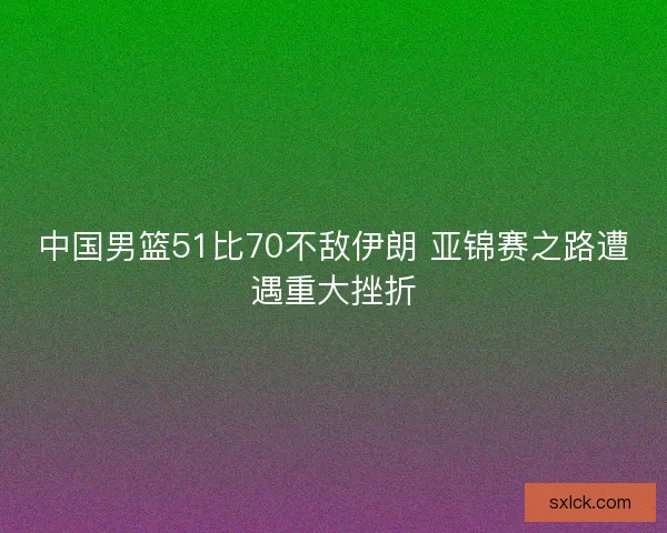中国男篮51比70不敌伊朗 亚锦赛之路遭遇重大挫折