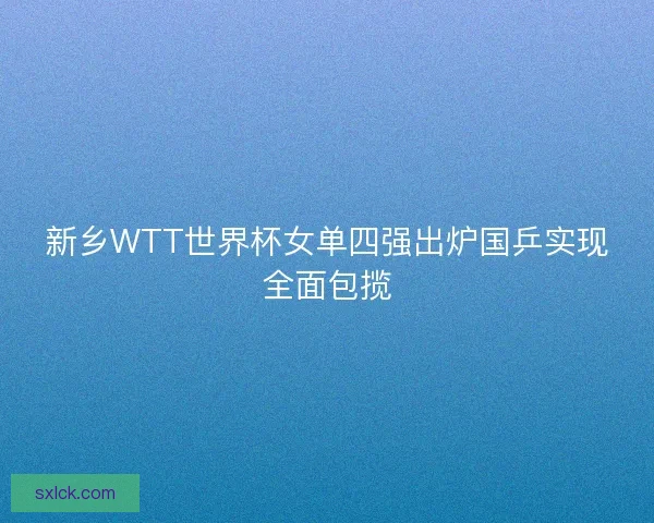新乡WTT世界杯女单四强出炉国乒实现全面包揽