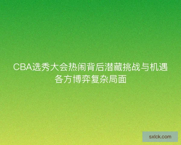 CBA选秀大会热闹背后潜藏挑战与机遇各方博弈复杂局面