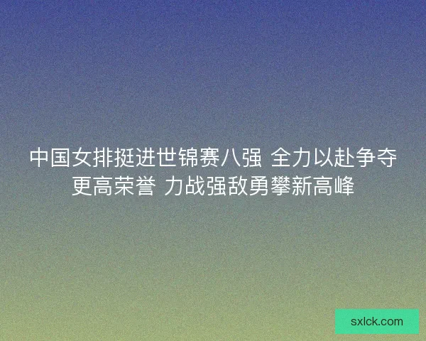 中国女排挺进世锦赛八强 全力以赴争夺更高荣誉 力战强敌勇攀新高峰