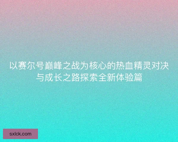 以赛尔号巅峰之战为核心的热血精灵对决与成长之路探索全新体验篇