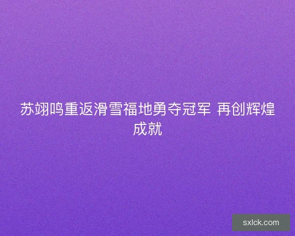 苏翊鸣重返滑雪福地勇夺冠军 再创辉煌成就