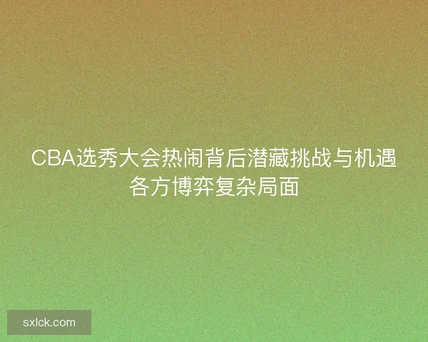 CBA选秀大会热闹背后潜藏挑战与机遇各方博弈复杂局面